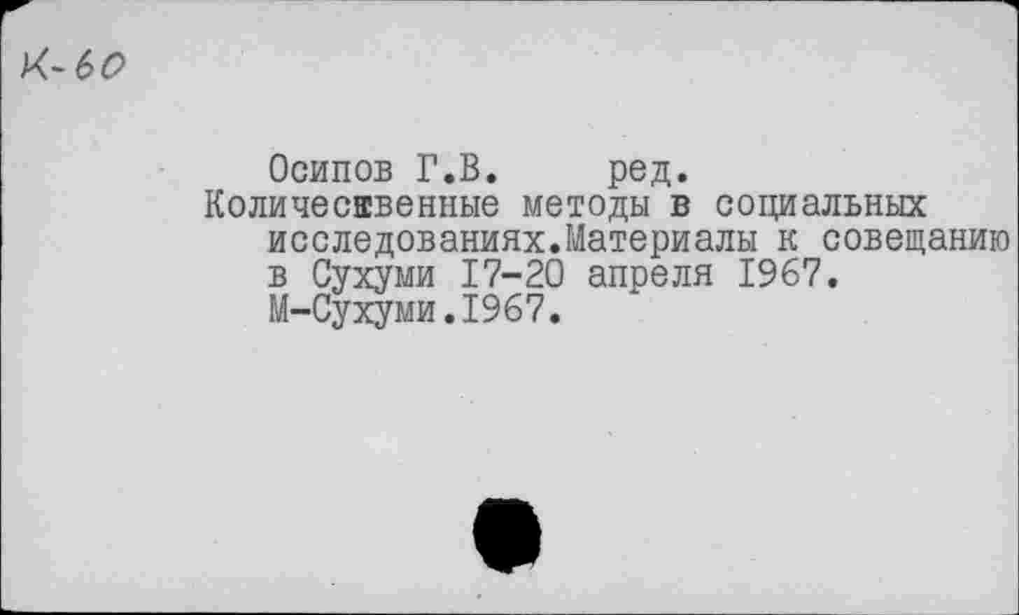 ﻿К~6О
Осипов Г.В.	ред.
Количественные методы в социальных исследованиях.Материалы к совещанию в Сухуми 17-20 апреля 1967.
М-Сухуми.1967.